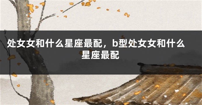 处女女和什么星座最配，b型处女女和什么星座最配