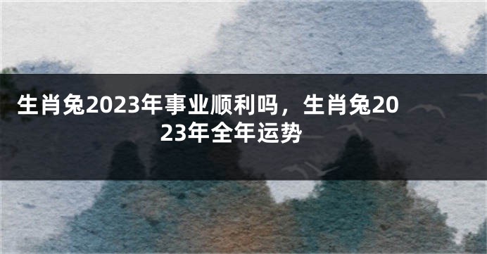 生肖兔2023年事业顺利吗，生肖兔2023年全年运势