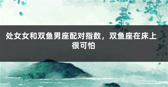 处女女和双鱼男座配对指数，双鱼座在床上很可怕