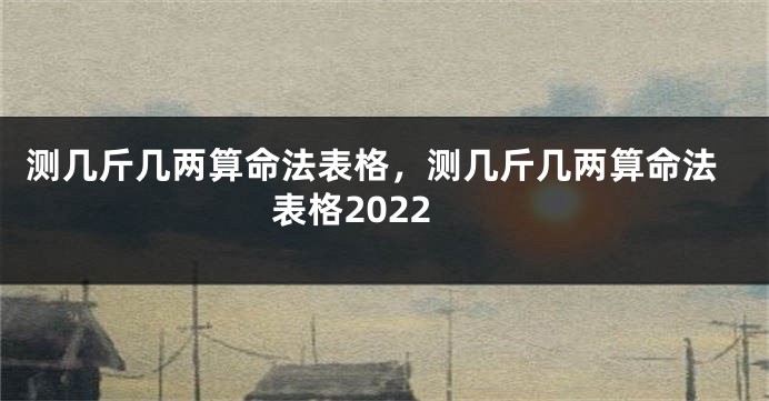 测几斤几两算命法表格，测几斤几两算命法表格2022