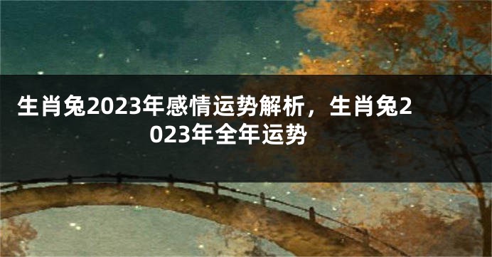 生肖兔2023年感情运势解析，生肖兔2023年全年运势
