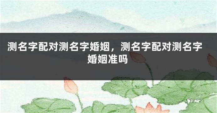 测名字配对测名字婚姻，测名字配对测名字婚姻准吗