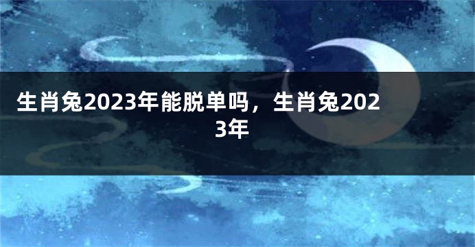 生肖兔2023年能脱单吗，生肖兔2023年