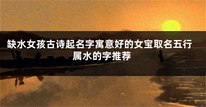 缺水女孩古诗起名字寓意好的女宝取名五行属水的字推荐
