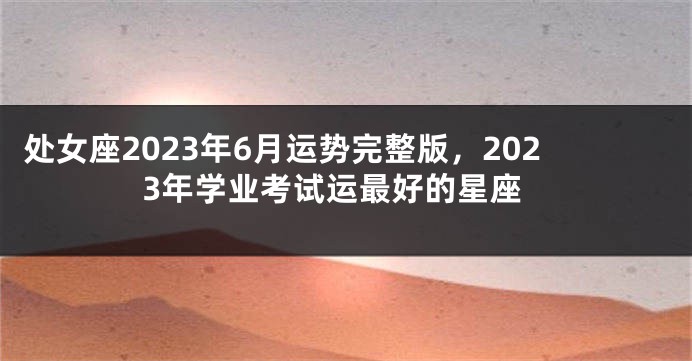 处女座2023年6月运势完整版，2023年学业考试运最好的星座