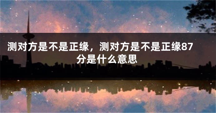 测对方是不是正缘，测对方是不是正缘87分是什么意思