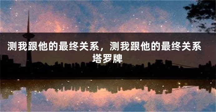 测我跟他的最终关系，测我跟他的最终关系塔罗牌