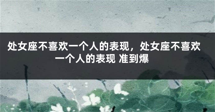 处女座不喜欢一个人的表现，处女座不喜欢一个人的表现 准到爆