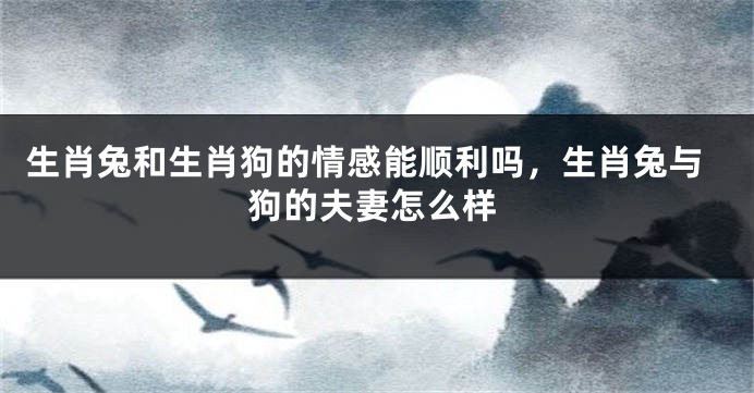 生肖兔和生肖狗的情感能顺利吗，生肖兔与狗的夫妻怎么样