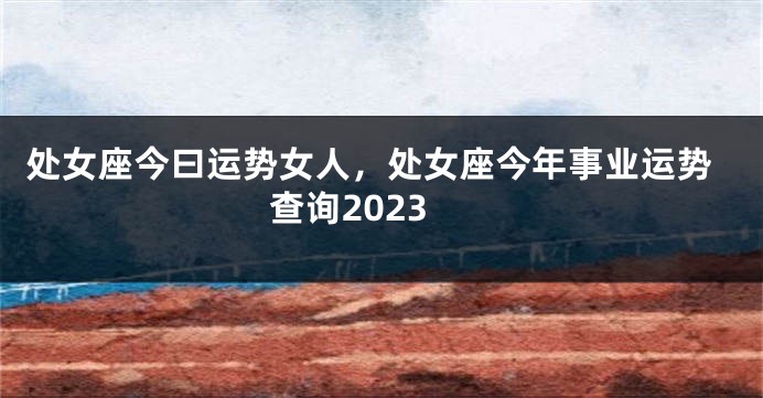 处女座今曰运势女人，处女座今年事业运势查询2023