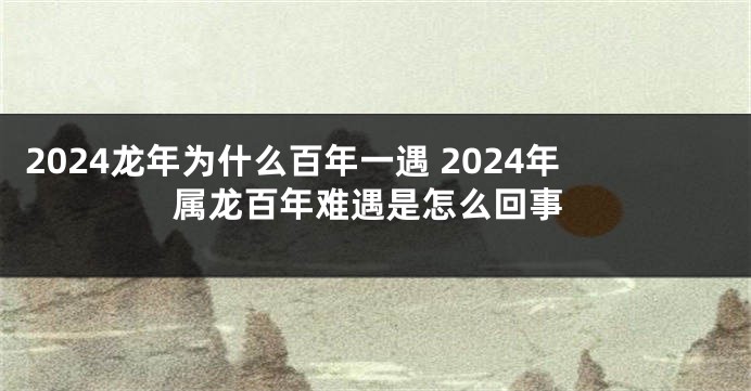 2024龙年为什么百年一遇 2024年属龙百年难遇是怎么回事