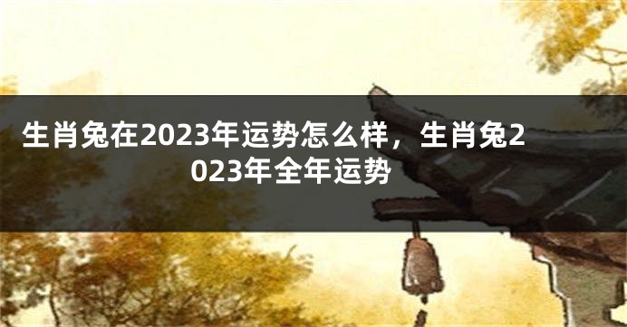 生肖兔在2023年运势怎么样，生肖兔2023年全年运势