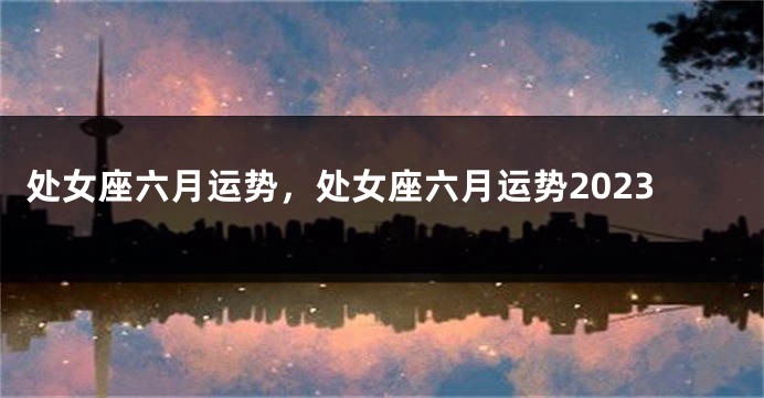 处女座六月运势，处女座六月运势2023