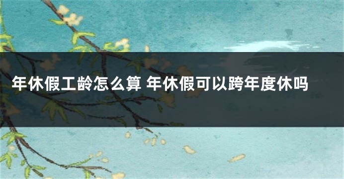 年休假工龄怎么算 年休假可以跨年度休吗