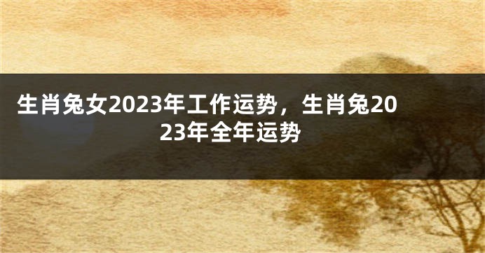 生肖兔女2023年工作运势，生肖兔2023年全年运势