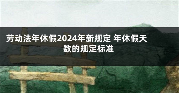 劳动法年休假2024年新规定 年休假天数的规定标准