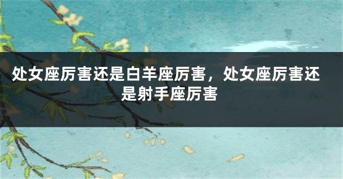 处女座厉害还是白羊座厉害，处女座厉害还是射手座厉害