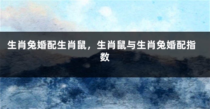 生肖兔婚配生肖鼠，生肖鼠与生肖兔婚配指数