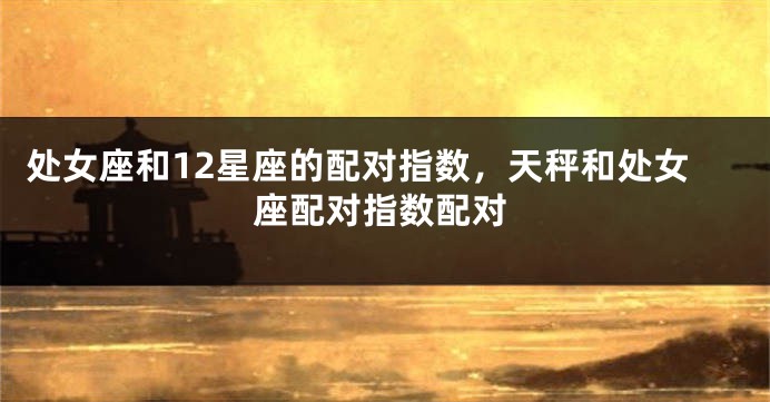 处女座和12星座的配对指数，天秤和处女座配对指数配对