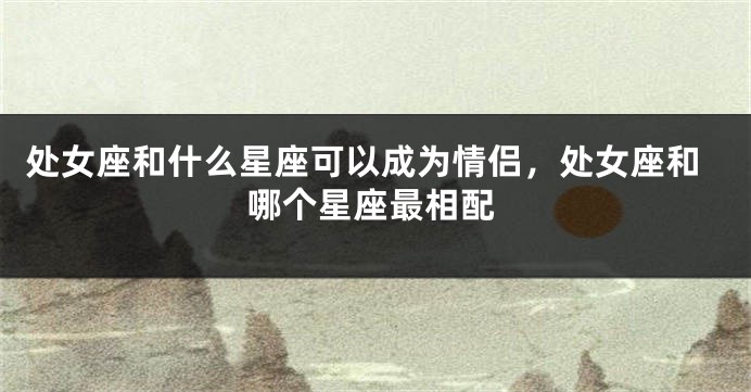 处女座和什么星座可以成为情侣，处女座和哪个星座最相配