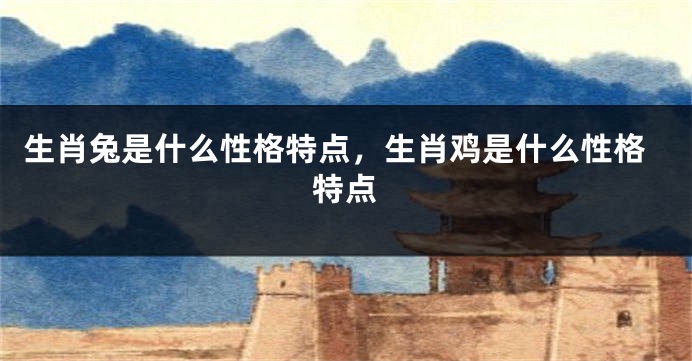 生肖兔是什么性格特点，生肖鸡是什么性格特点