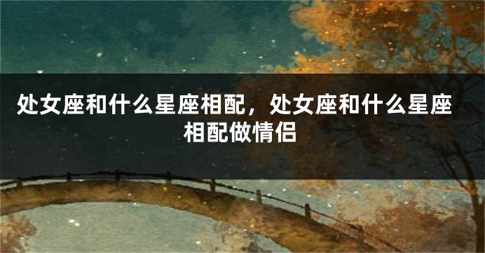 处女座和什么星座相配，处女座和什么星座相配做情侣
