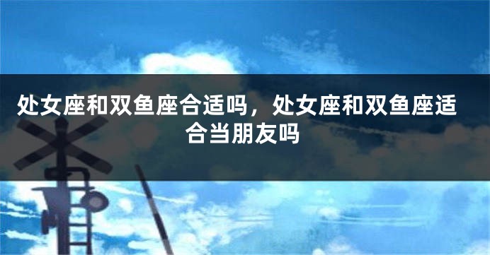 处女座和双鱼座合适吗，处女座和双鱼座适合当朋友吗