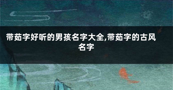 带茹字好听的男孩名字大全,带茹字的古风名字