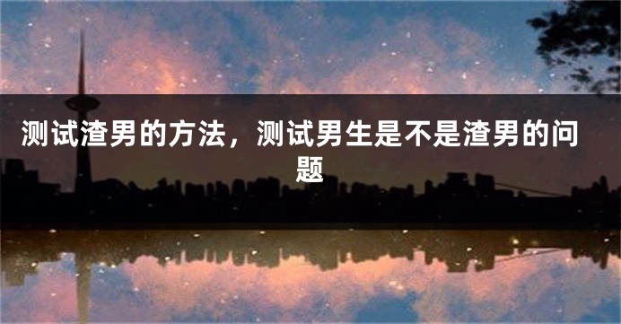 测试渣男的方法，测试男生是不是渣男的问题