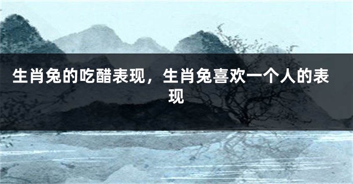 生肖兔的吃醋表现，生肖兔喜欢一个人的表现