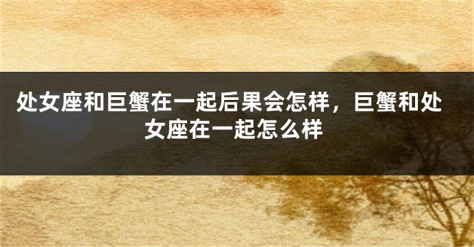 处女座和巨蟹在一起后果会怎样，巨蟹和处女座在一起怎么样