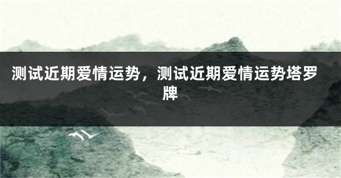 测试近期爱情运势，测试近期爱情运势塔罗牌