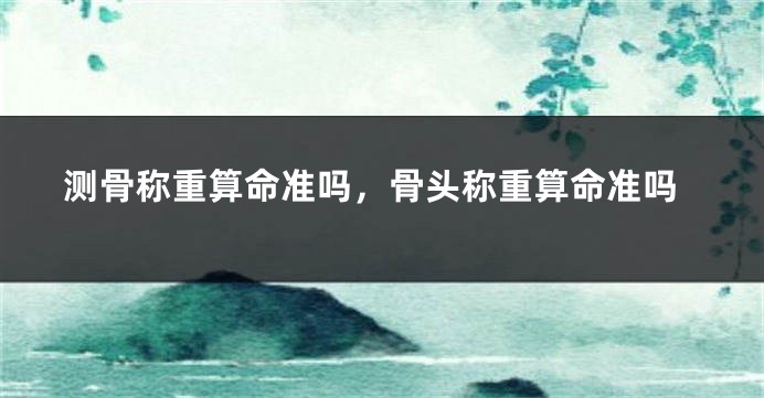 测骨称重算命准吗，骨头称重算命准吗
