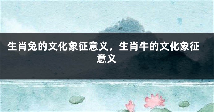 生肖兔的文化象征意义，生肖牛的文化象征意义