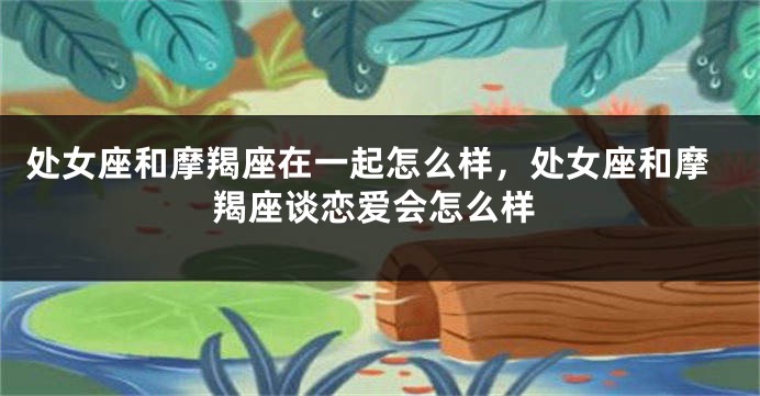 处女座和摩羯座在一起怎么样，处女座和摩羯座谈恋爱会怎么样