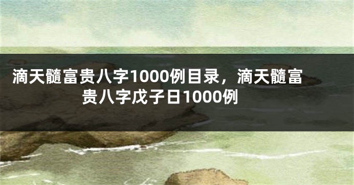 滴天髓富贵八字1000例目录，滴天髓富贵八字戊子日1000例