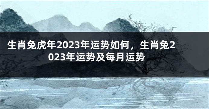 生肖兔虎年2023年运势如何，生肖兔2023年运势及每月运势