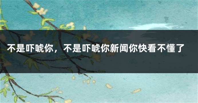 不是吓唬你，不是吓唬你新闻你快看不懂了
