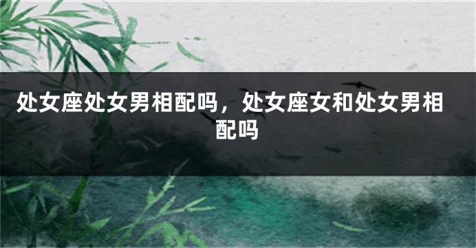 处女座处女男相配吗，处女座女和处女男相配吗