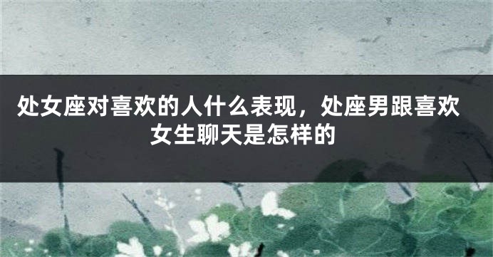 处女座对喜欢的人什么表现，处座男跟喜欢女生聊天是怎样的