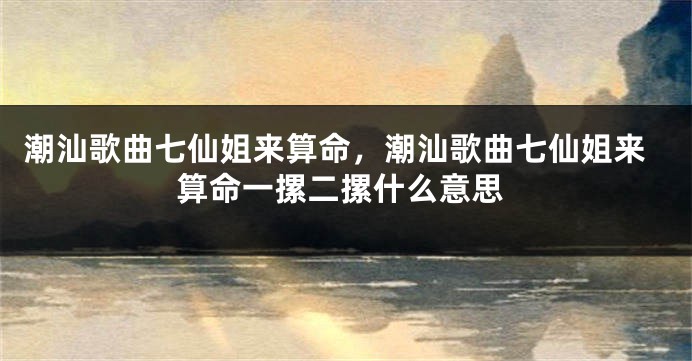 潮汕歌曲七仙姐来算命，潮汕歌曲七仙姐来算命一摞二摞什么意思