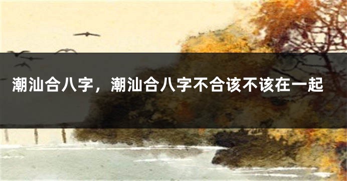 潮汕合八字，潮汕合八字不合该不该在一起