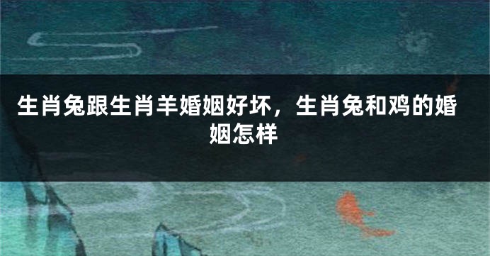 生肖兔跟生肖羊婚姻好坏，生肖兔和鸡的婚姻怎样