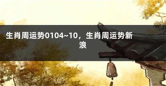 生肖周运势0104~10，生肖周运势新浪