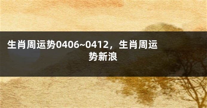 生肖周运势0406~0412，生肖周运势新浪