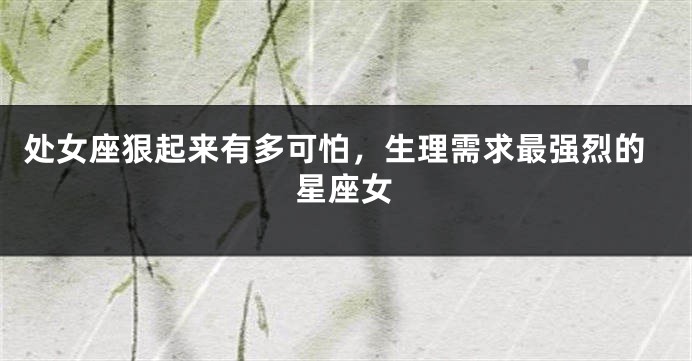 处女座狠起来有多可怕，生理需求最强烈的星座女