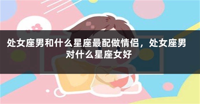 处女座男和什么星座最配做情侣，处女座男对什么星座女好