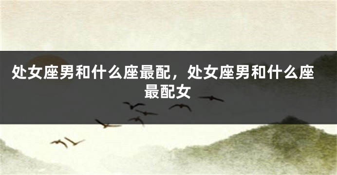 处女座男和什么座最配，处女座男和什么座最配女