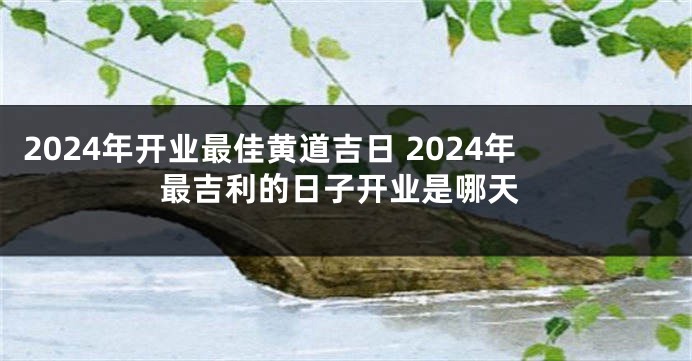 2024年开业最佳黄道吉日 2024年最吉利的日子开业是哪天