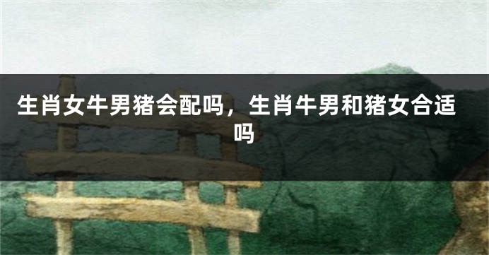 生肖女牛男猪会配吗，生肖牛男和猪女合适吗